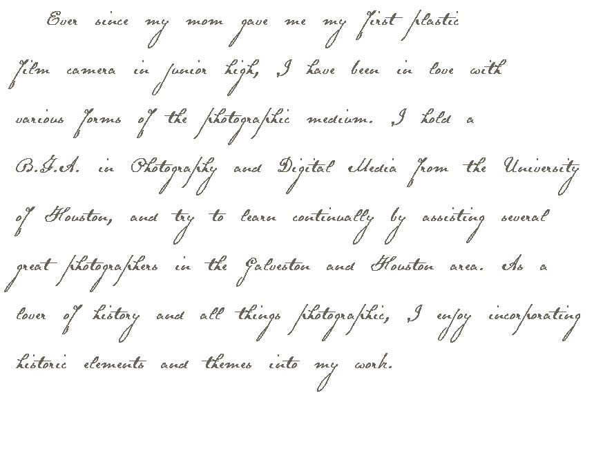  Ever since my mom gave me my first plastic film camera in junior high, I have been in love with various forms of the photographic medium. I hold a B.F.A. in Photography and Digital Media from the University of Houston, and try to learn continually by assisting several great photographers in the Galveston and Houston area. As a lover of history and all things photographic, I enjoy incorporating historic elements and themes into my work.